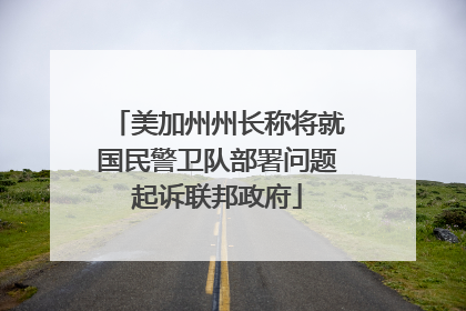 美加州州长称将就国民警卫队部署问题起诉联邦政府